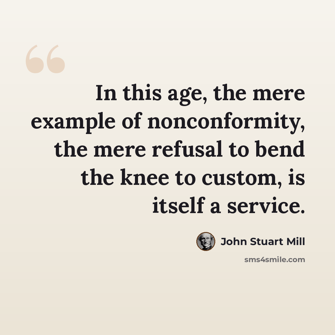 “In this age, the mere example of nonconformity, the mere refusal to bend the knee to custom, is itself a service.” quote by John Stuart Mill
