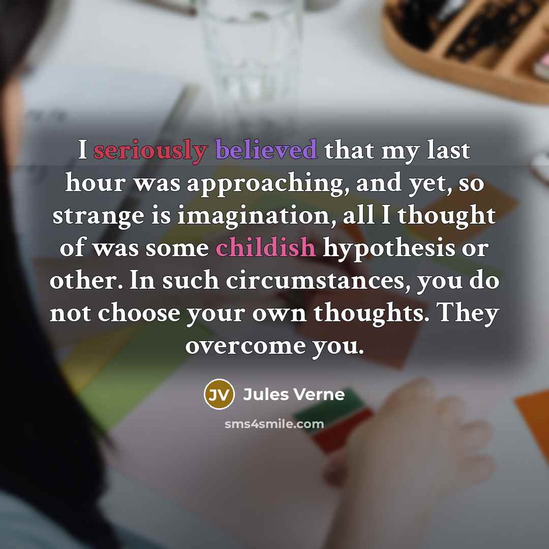 “I seriously believed that my last hour was approaching, and yet, so strange is imagination, all I thought of was some childish hypothesis or other. In such circumstances, you do not choose your own thoughts. They overcome you.” quote by Jules Verne