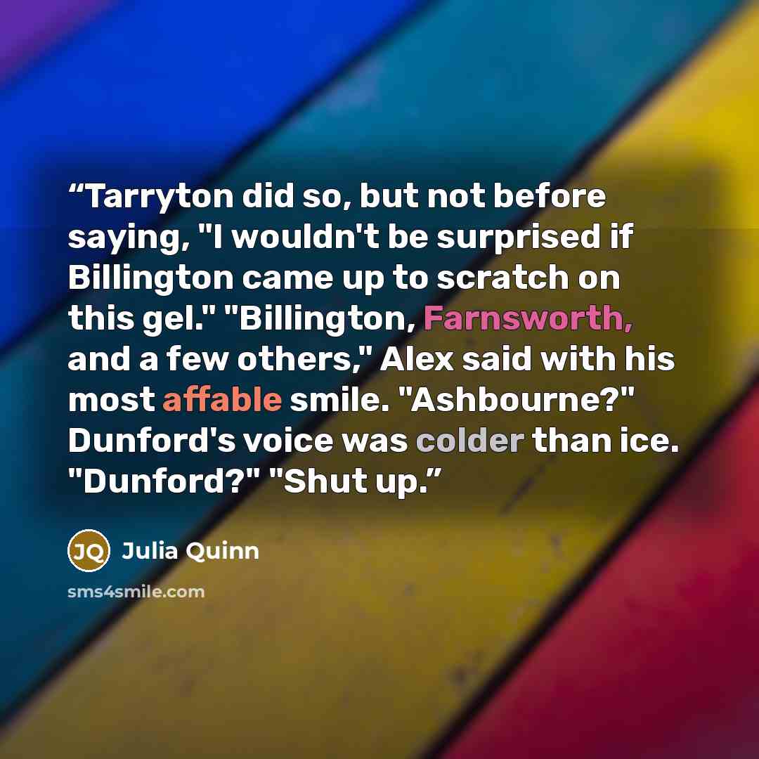 “Tarryton did so, but not before saying, "I wouldn't be surprised if Billington came up to scratch on this gel." "Billington, Farnsworth, and a few others," Alex said with his most affable smile. "Ashbourne?" Dunford's voice was colder than ice. "Dunford?" "Shut up.” quote by Julia Quinn