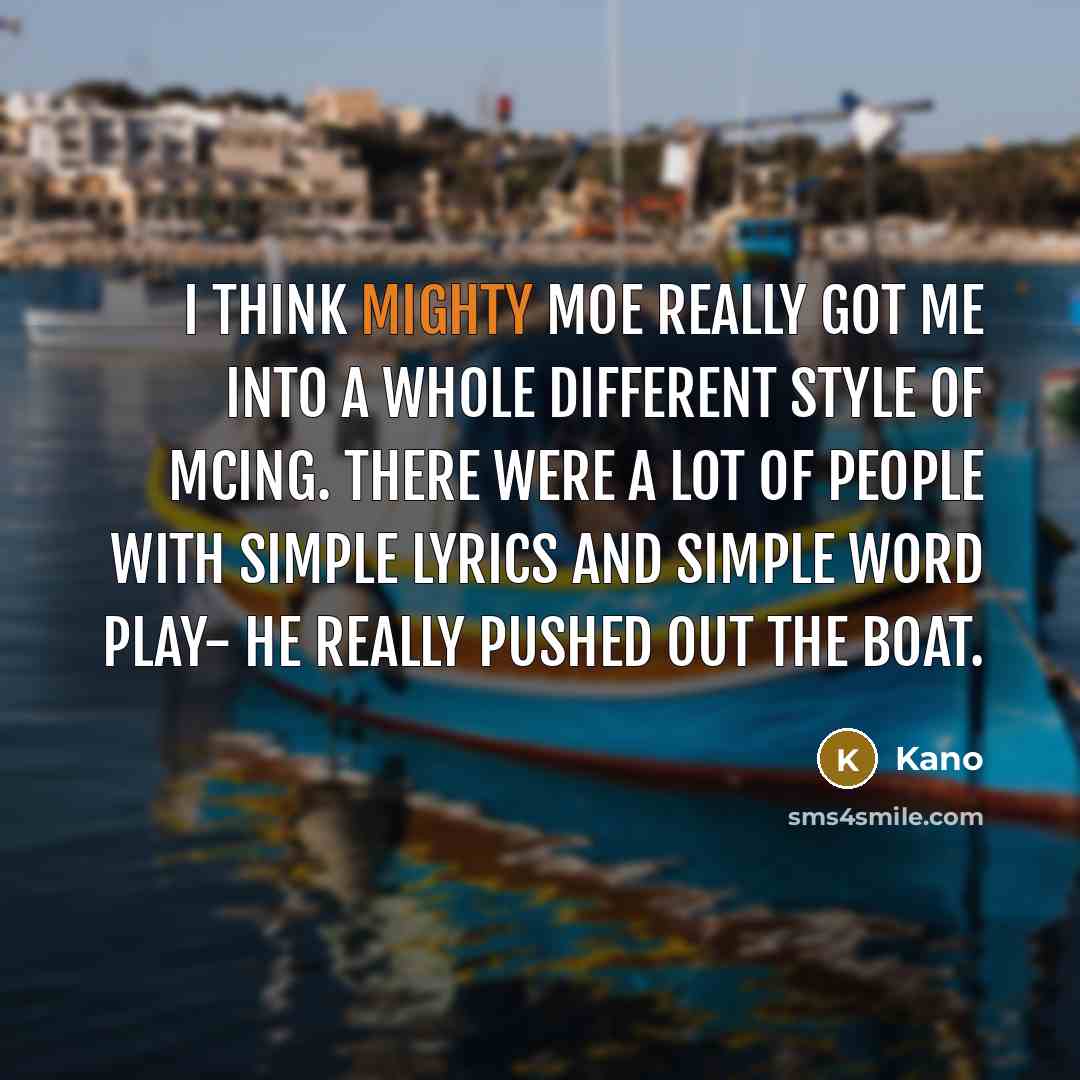 “I think Mighty Moe really got me into a whole different style of MCing. There were a lot of people with simple lyrics and simple word play- he really pushed out the boat.” quote by Kano
