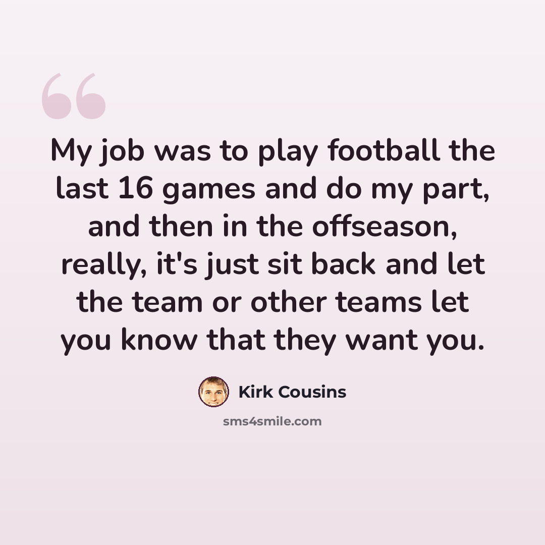“My job was to play football the last 16 games and do my part, and then in the offseason, really, it's just sit back and let the team or other teams let you know that they want you.” quote by Kirk Cousins