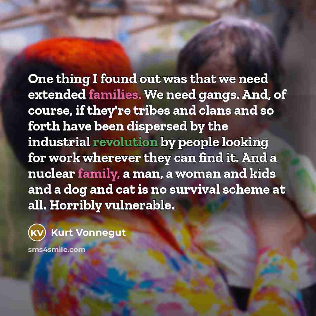 “One thing I found out was that we need extended families. We need gangs. And, of course, if they're tribes and clans and so forth have been dispersed by the industrial revolution by people looking for work wherever they can find it. And a nuclear family, a man, a woman and kids and a dog and cat…” quote by Kurt Vonnegut