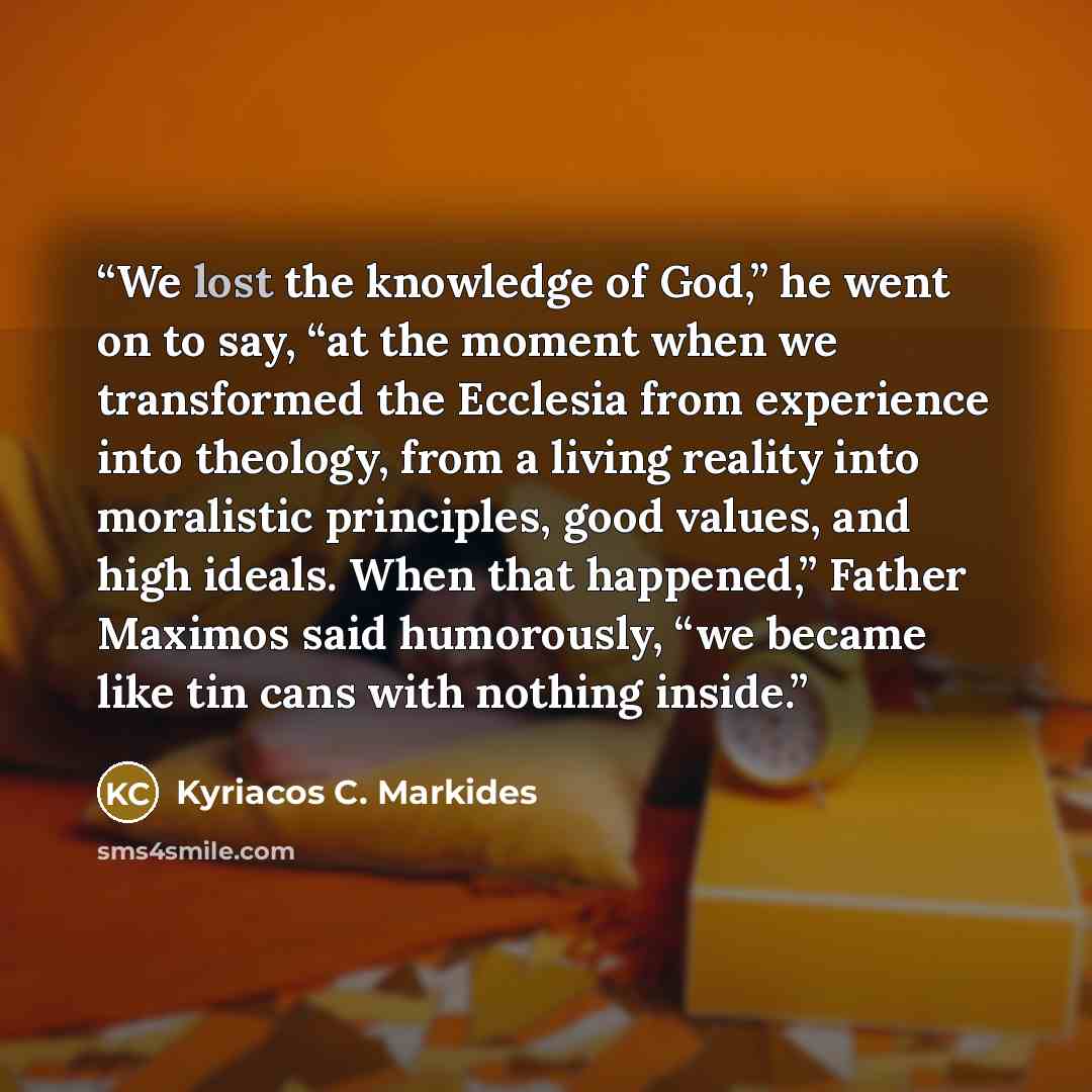 “We lost the knowledge of God,” he went on to say, “at the moment when we transformed the Ecclesia from experience into theology, from a living reality into moralistic principles, good values, and high ideals. When that happened,” Father Maximos said humorously, “we became like tin cans with…” quote by Kyriacos C. Markides