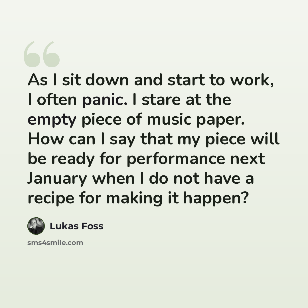 “As I sit down and start to work, I often panic. I stare at the empty piece of music paper. How can I say that my piece will be ready for performance next January when I do not have a recipe for making it happen?” quote by Lukas Foss