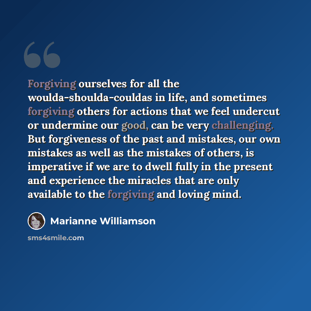 “Forgiving ourselves for all the woulda-shoulda-couldas in life, and sometimes forgiving others for actions that we feel undercut or undermine our good, can be very challenging. But forgiveness of the past and mistakes, our own mistakes as well as the mistakes of others, is imperative if we are to…” quote by Marianne Williamson
