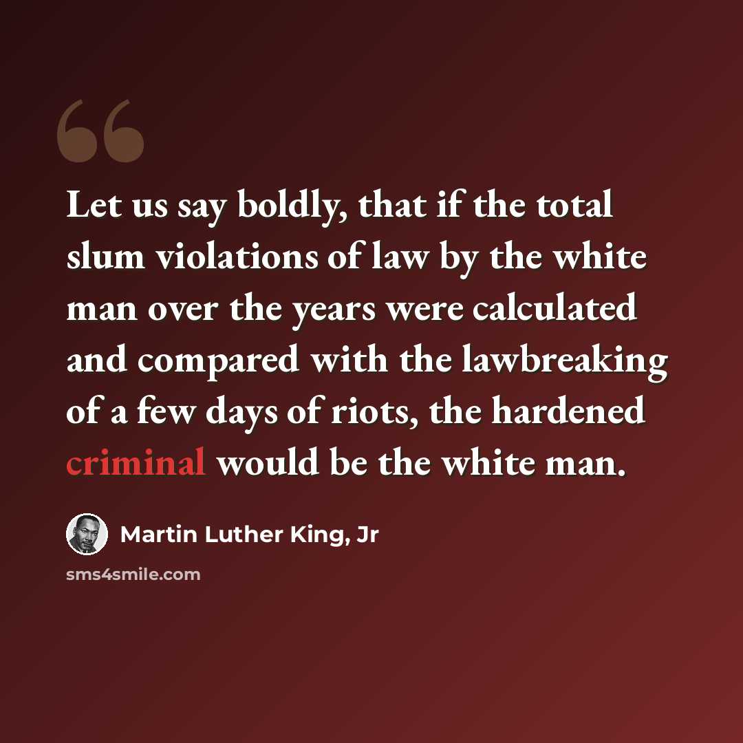 “Let us say boldly, that if the total slum violations of law by the white man over the years were calculated and compared with the lawbreaking of a few days of riots, the hardened criminal would be the white man.” quote by Martin Luther King, Jr