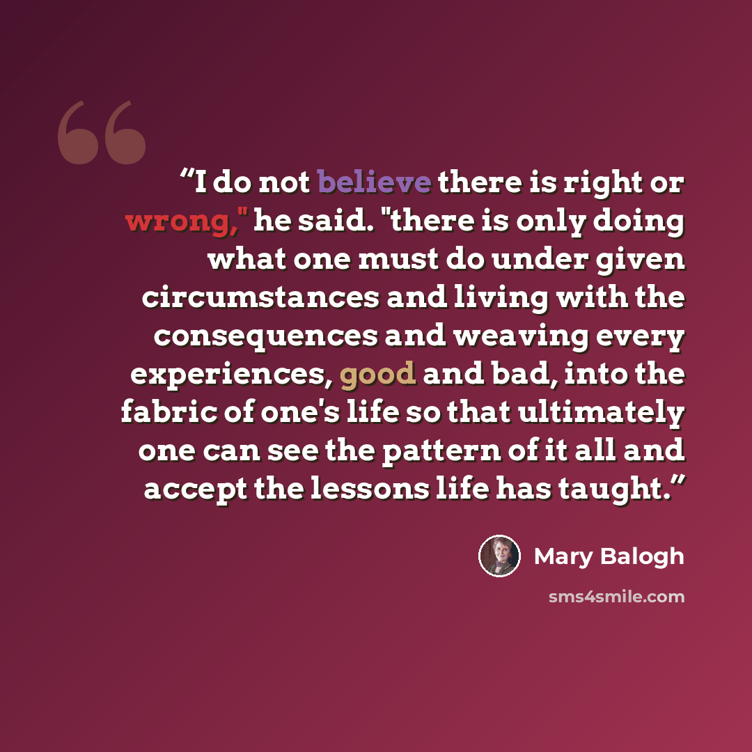 “I do not believe there is right or wrong," he said. "there is only doing what one must do under given circumstances and living with the consequences and weaving every experiences, good and bad, into the fabric of one's life so that ultimately one can see the pattern of it all and accept the…” quote by Mary Balogh