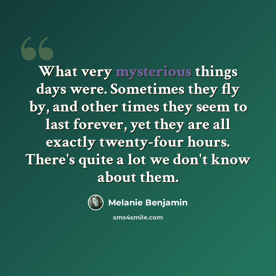 “What very mysterious things days were. Sometimes they fly by, and other times they seem to last forever, yet they are all exactly twenty-four hours. There's quite a lot we don't know about them.” quote by Melanie Benjamin