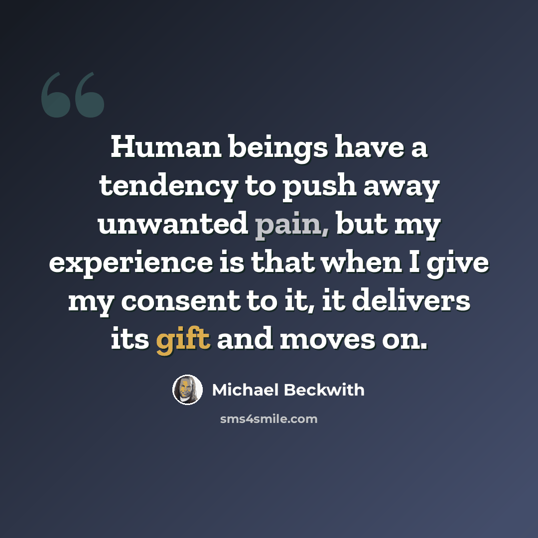 “Human beings have a tendency to push away unwanted pain, but my experience is that when I give my consent to it, it delivers its gift and moves on.” quote by Michael Beckwith