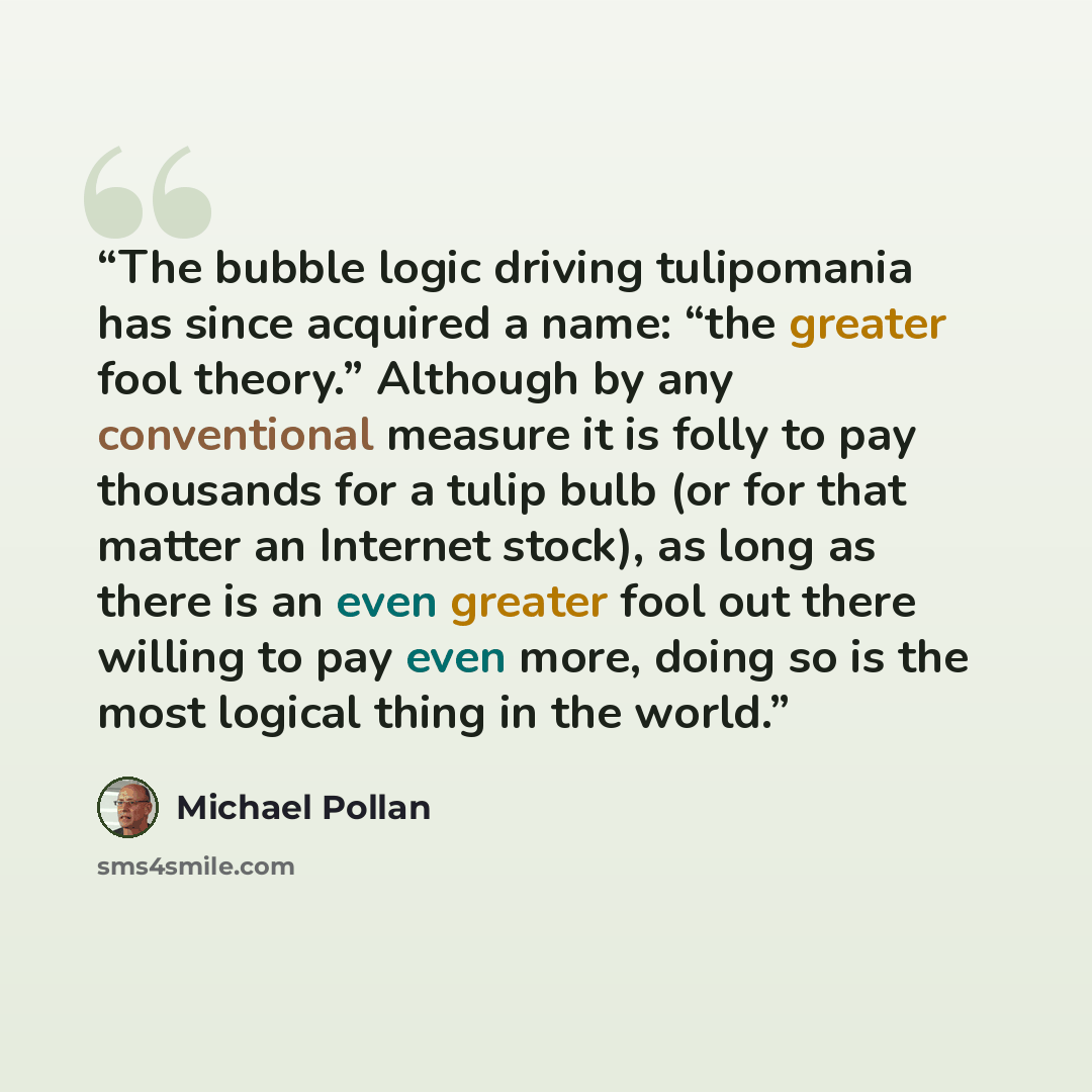 “The bubble logic driving tulipomania has since acquired a name: “the greater fool theory.” Although by any conventional measure it is folly to pay thousands for a tulip bulb (or for that matter an Internet stock), as long as there is an even greater fool out there willing to pay even more, doing…” quote by Michael Pollan