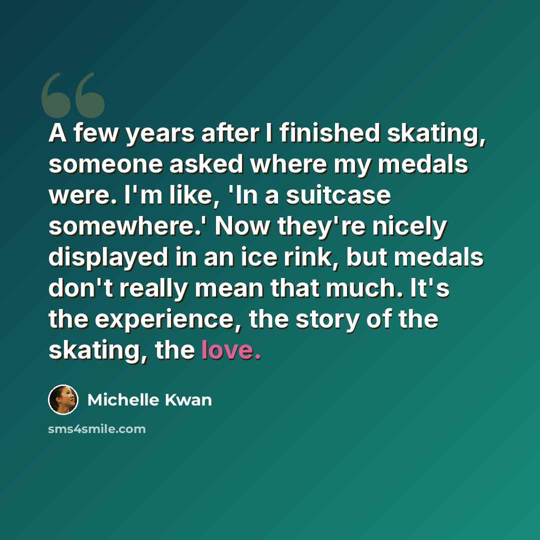 “A few years after I finished skating, someone asked where my medals were. I'm like, 'In a suitcase somewhere.' Now they're nicely displayed in an ice rink, but medals don't really mean that much. It's the experience, the story of the skating, the love.” quote by Michelle Kwan