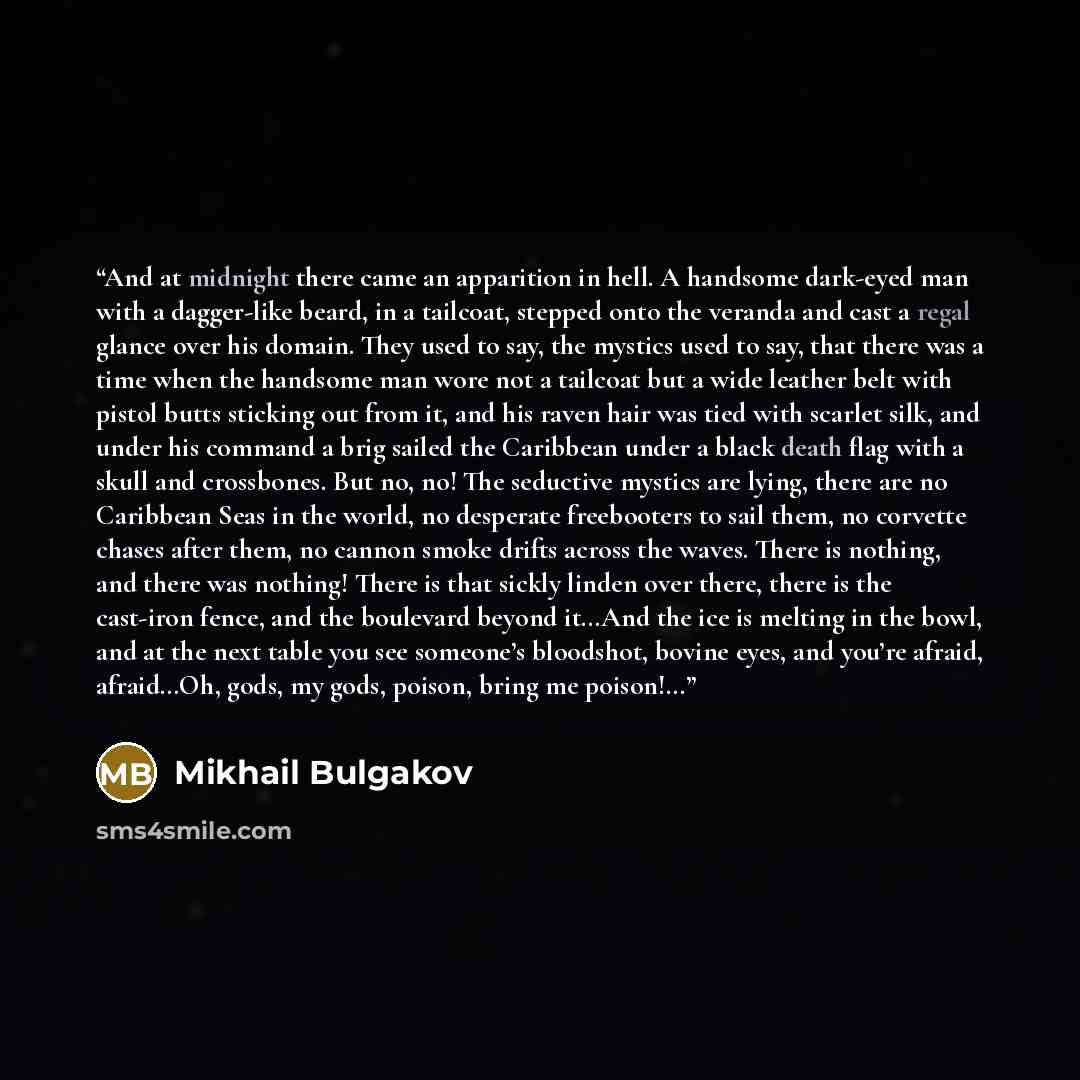 “And at midnight there came an apparition in hell. A handsome dark-eyed man with a dagger-like beard, in a tailcoat, stepped onto the veranda and cast a regal glance over his domain. They used to say, the mystics used to say, that there was a time when the handsome man wore not a tailcoat but a…” quote by Mikhail Bulgakov