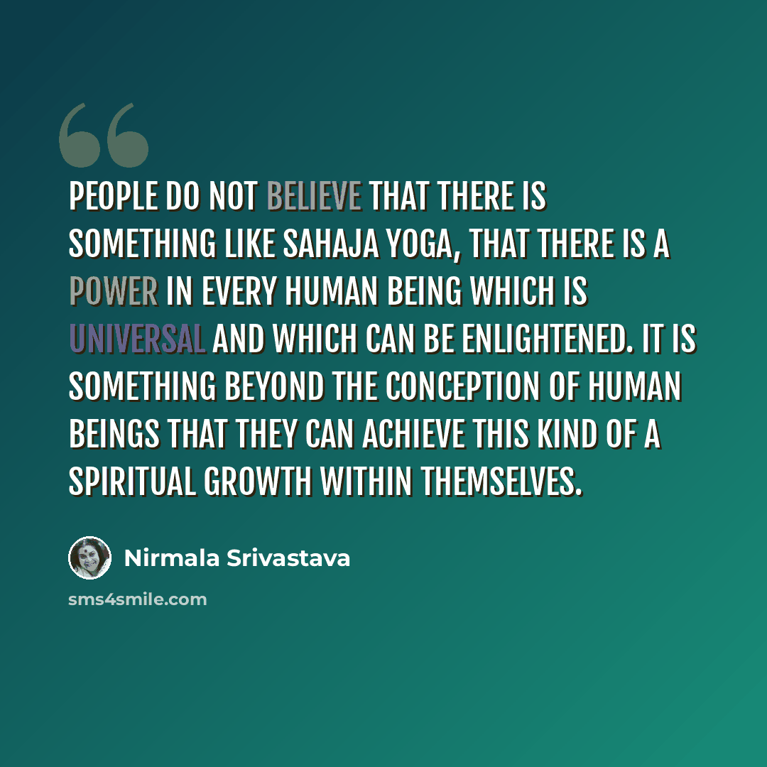 “People do not believe that there is something like Sahaja Yoga, that there is a power in every human being which is universal and which can be enlightened. It is something beyond the conception of human beings that they can achieve this kind of a spiritual growth within themselves.” quote by Nirmala Srivastava