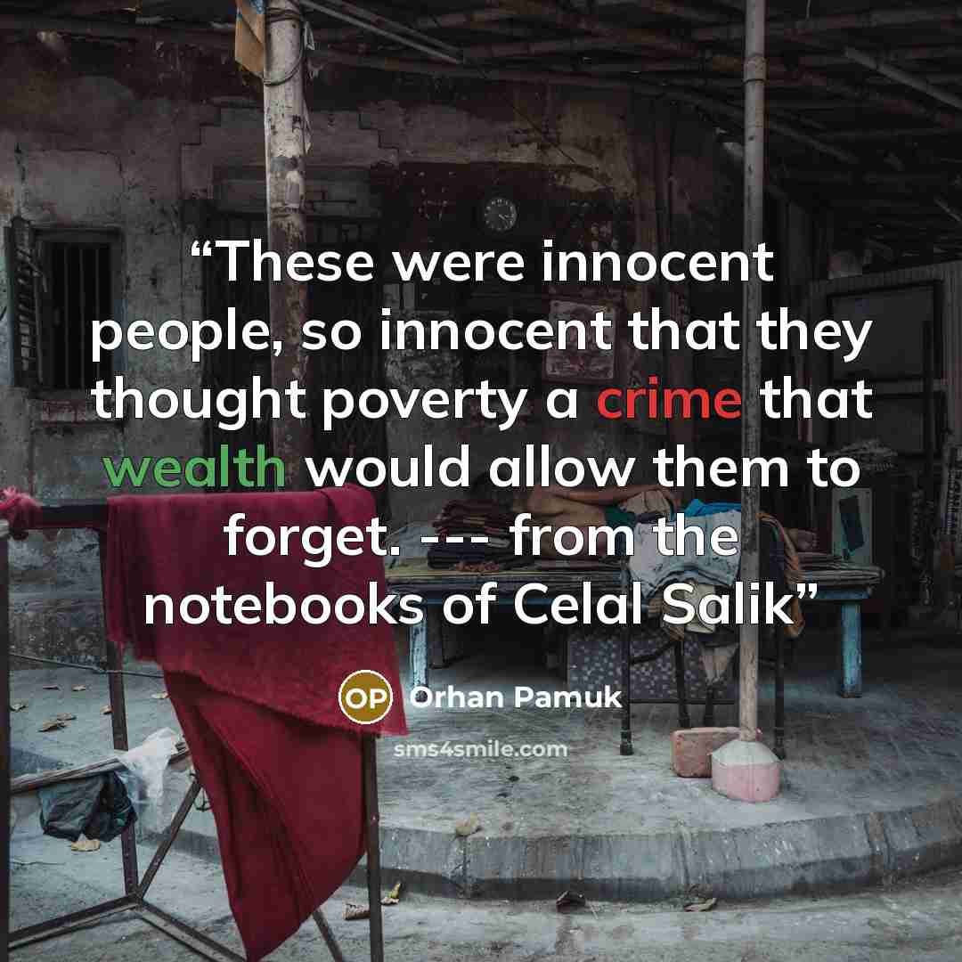 “These were innocent people, so innocent that they thought poverty a crime that wealth would allow them to forget. --- from the notebooks of Celal Salik” quote by Orhan Pamuk