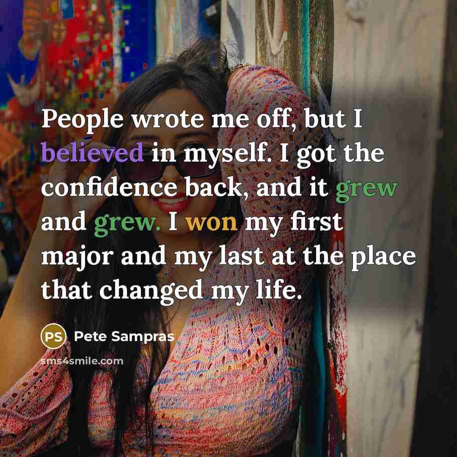 “People wrote me off, but I believed in myself. I got the confidence back, and it grew and grew. I won my first major and my last at the place that changed my life.” quote by Pete Sampras