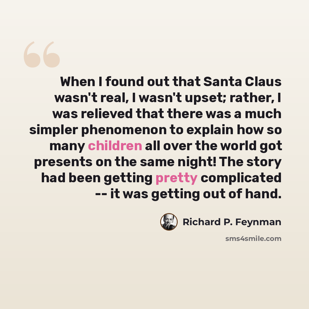 “When I found out that Santa Claus wasn't real, I wasn't upset; rather, I was relieved that there was a much simpler phenomenon to explain how so many children all over the world got presents on the same night! The story had been getting pretty complicated -- it was getting out of hand.” quote by Richard P. Feynman