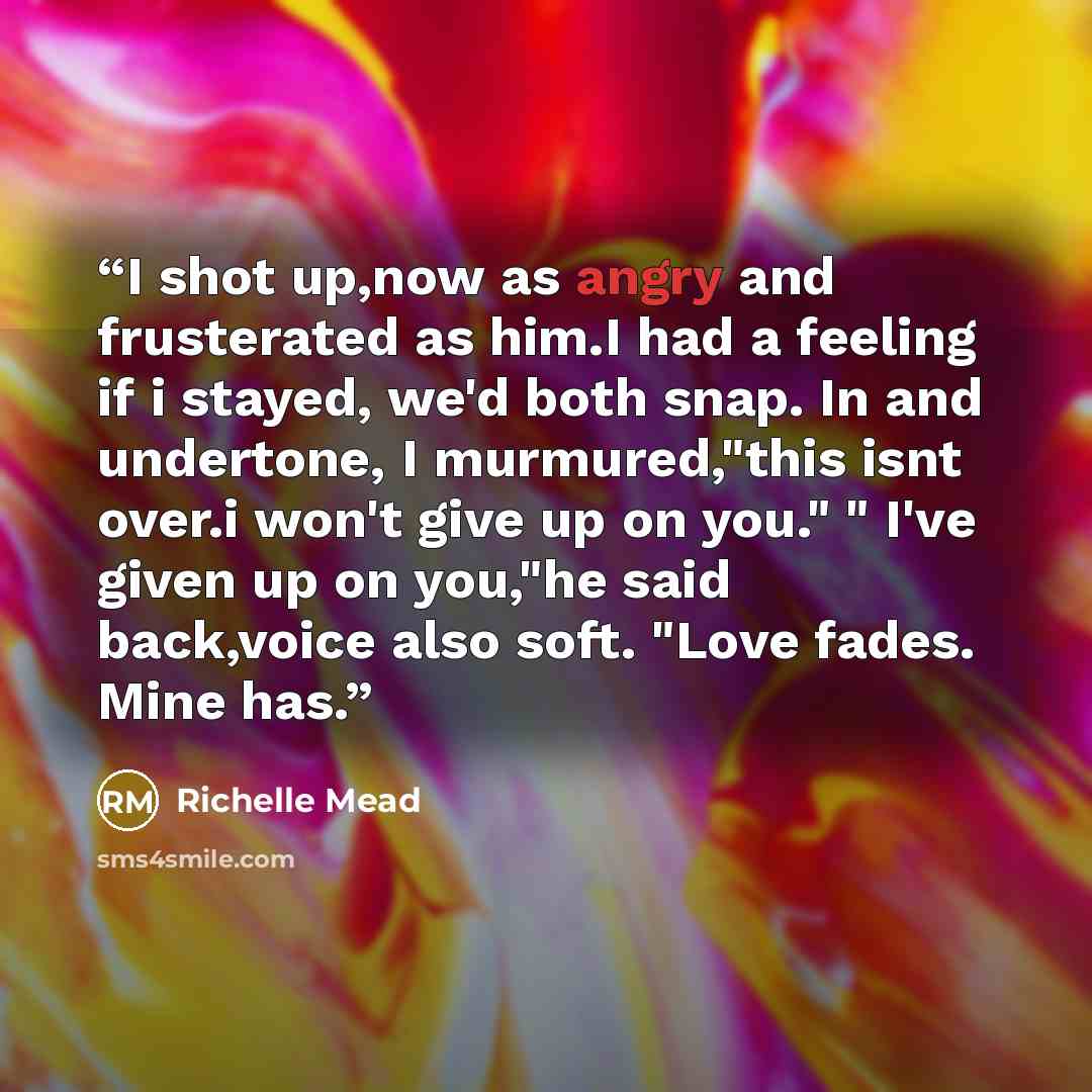 “I shot up,now as angry and frusterated as him.I had a feeling if i stayed, we'd both snap. In and undertone, I murmured,"this isnt over.i won't give up on you." " I've given up on you,"he said back,voice also soft. "Love fades. Mine has.” quote by Richelle Mead