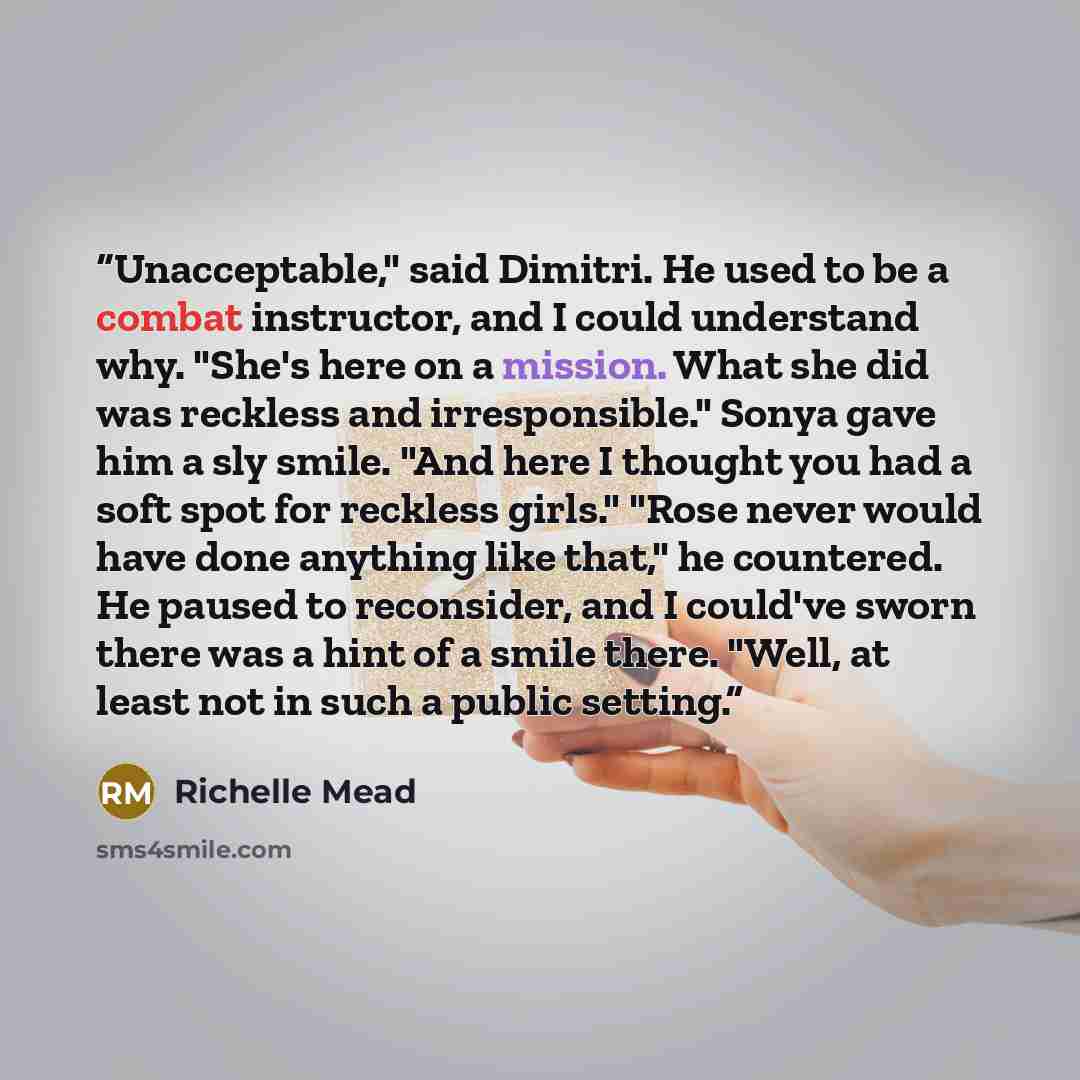 “Unacceptable," said Dimitri. He used to be a combat instructor, and I could understand why. "She's here on a mission. What she did was reckless and irresponsible." Sonya gave him a sly smile. "And here I thought you had a soft spot for reckless girls." "Rose never would have done anything like…” quote by Richelle Mead