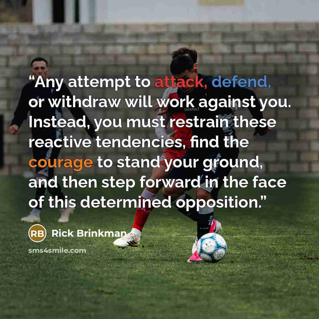 “Any attempt to attack, defend, or withdraw will work against you. Instead, you must restrain these reactive tendencies, find the courage to stand your ground, and then step forward in the face of this determined opposition.” quote by Rick Brinkman