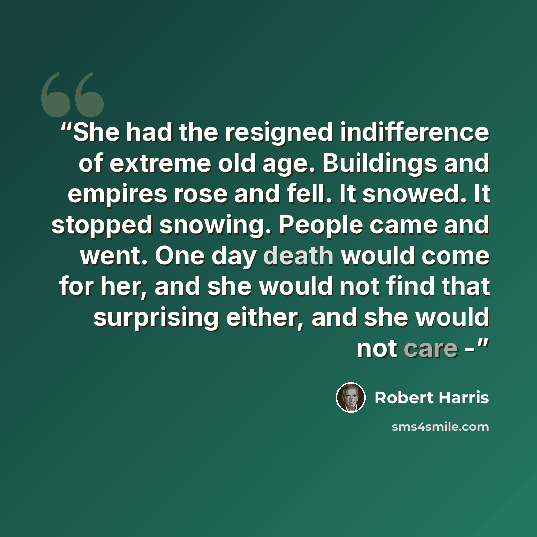 “She had the resigned indifference of extreme old age. Buildings and empires rose and fell. It snowed. It stopped snowing. People came and went. One day death would come for her, and she would not find that surprising either, and she would not care -” quote by Robert Harris