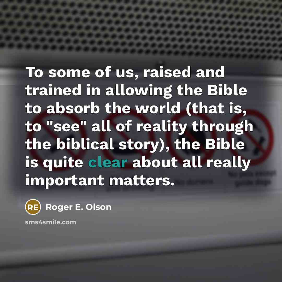 “To some of us, raised and trained in allowing the Bible to absorb the world (that is, to "see" all of reality through the biblical story), the Bible is quite clear about all really important matters.” quote by Roger E. Olson