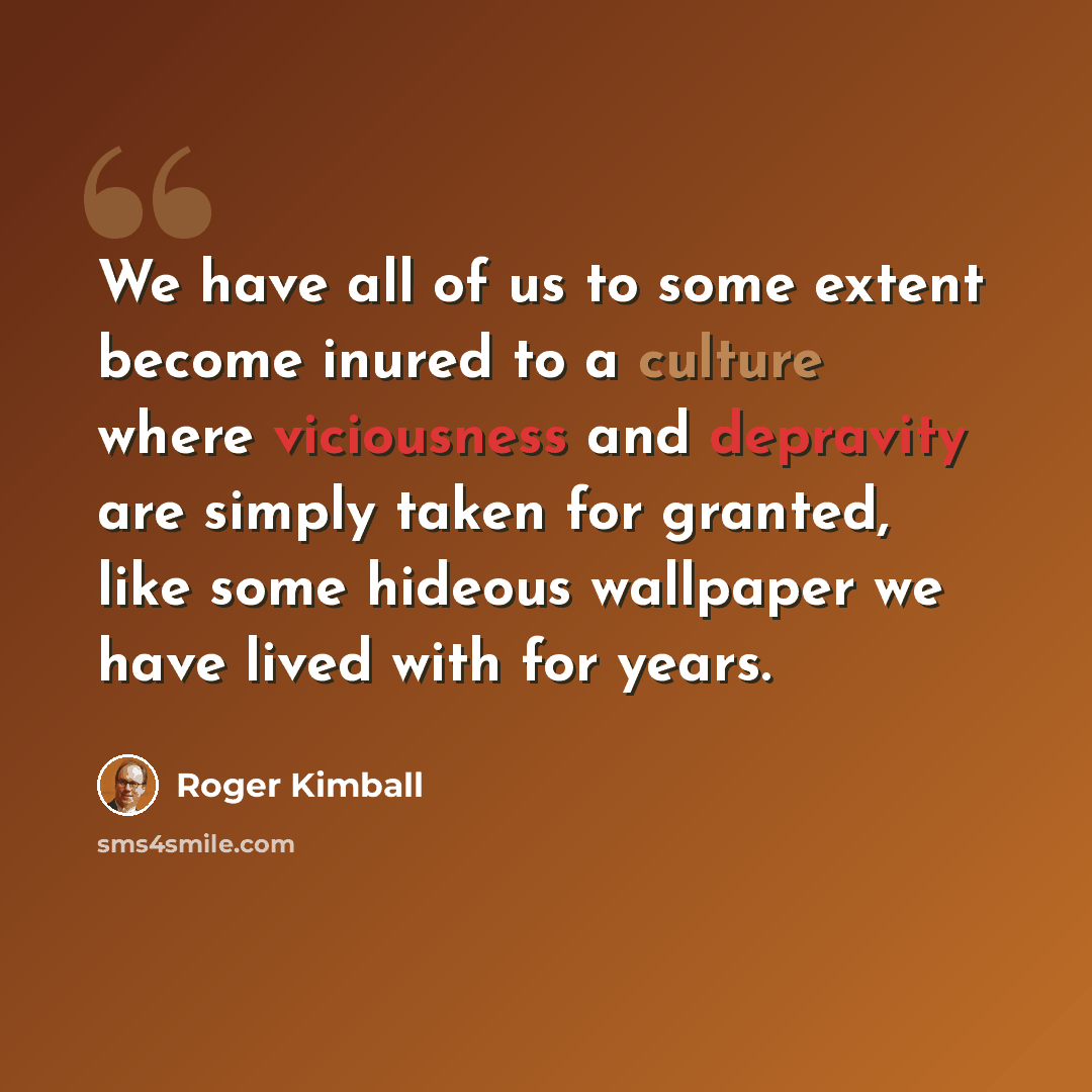“We have all of us to some extent become inured to a culture where viciousness and depravity are simply taken for granted, like some hideous wallpaper we have lived with for years.” quote by Roger Kimball