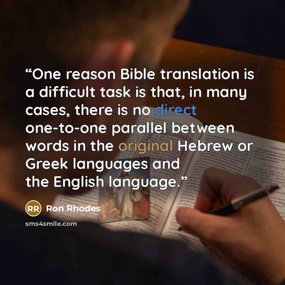 “One reason Bible translation is a difficult task is that, in many cases, there is no direct one-to-one parallel between words in the original Hebrew or Greek languages and the English language.” quote by Ron Rhodes