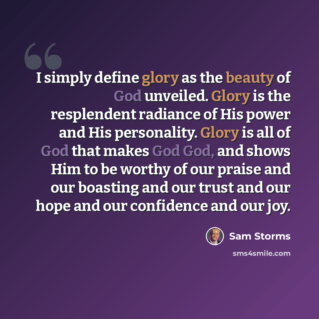 “I simply define glory as the beauty of God unveiled. Glory is the resplendent radiance of His power and His personality. Glory is all of God that makes God God, and shows Him to be worthy of our praise and our boasting and our trust and our hope and our confidence and our joy.” quote by Sam Storms