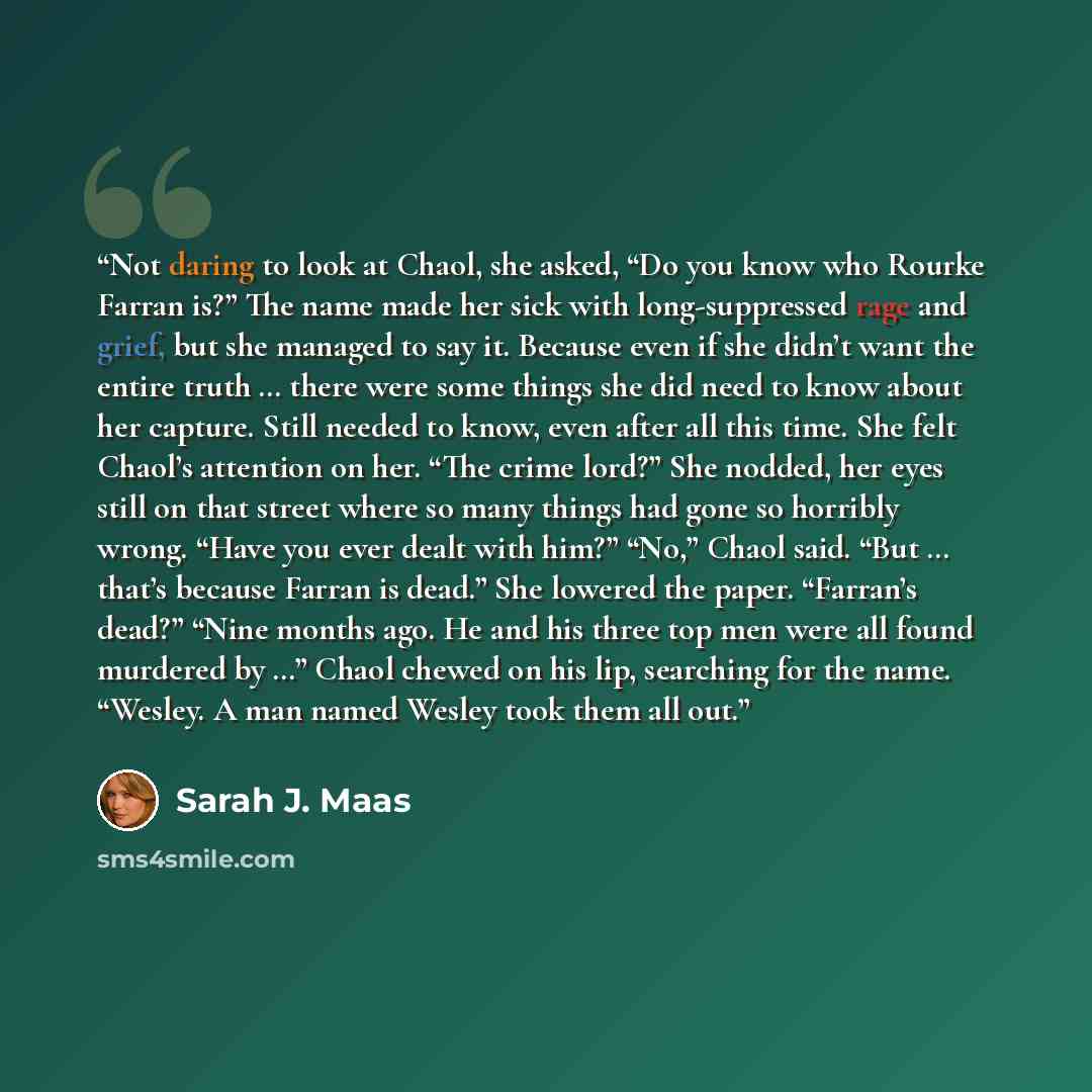 “Not daring to look at Chaol, she asked, “Do you know who Rourke Farran is?” The name made her sick with long-suppressed rage and grief, but she managed to say it. Because even if she didn’t want the entire truth … there were some things she did need to know about her capture. Still needed to know…” quote by Sarah J. Maas