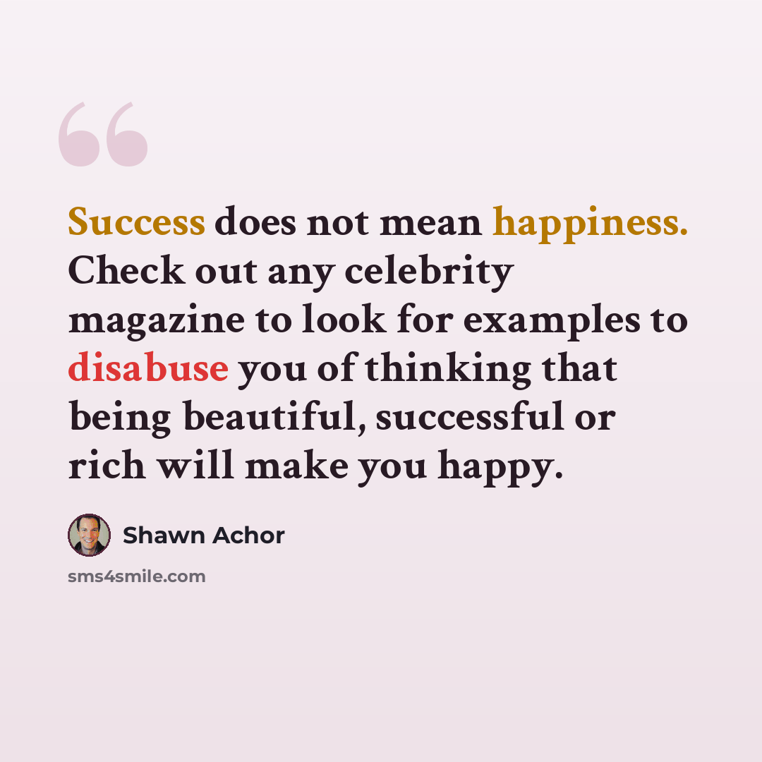 “Success does not mean happiness. Check out any celebrity magazine to look for examples to disabuse you of thinking that being beautiful, successful or rich will make you happy.” quote by Shawn Achor