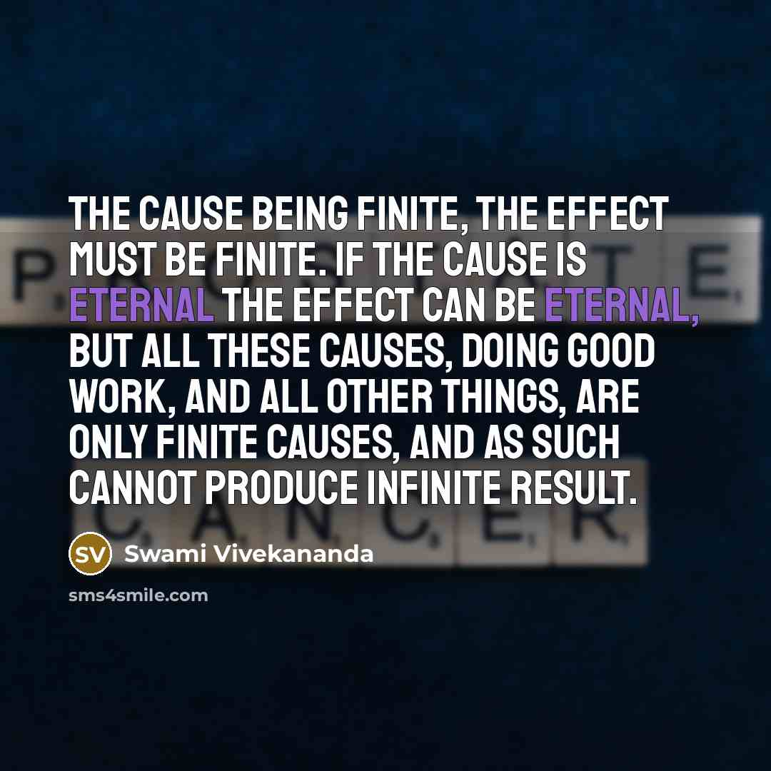 “The cause being finite, the effect must be finite. If the cause is eternal the effect can be eternal, but all these causes, doing good work, and all other things, are only finite causes, and as such cannot produce infinite result.” quote by Swami Vivekananda