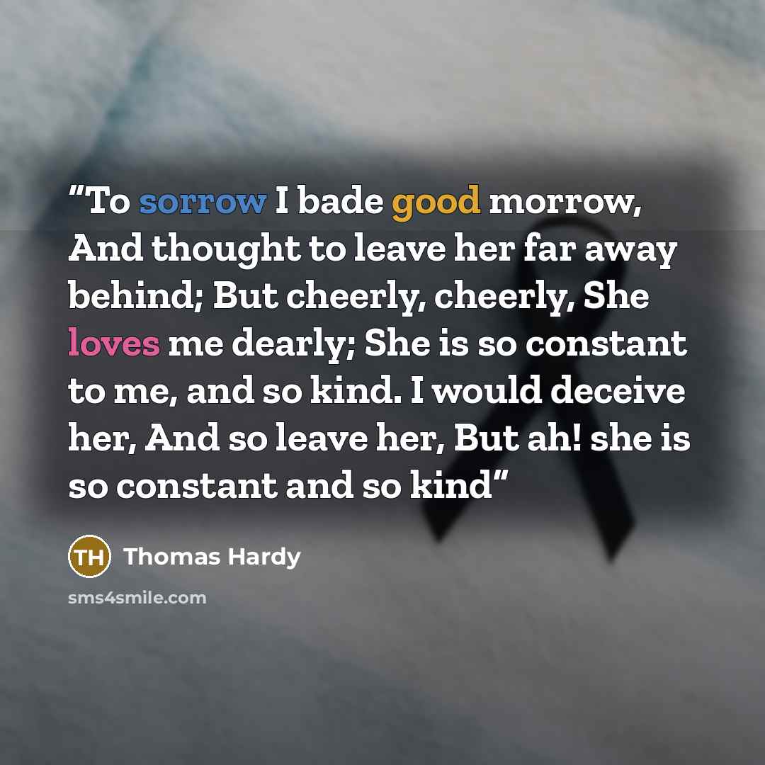 “To sorrow I bade good morrow, And thought to leave her far away behind; But cheerly, cheerly, She loves me dearly; She is so constant to me, and so kind. I would deceive her, And so leave her, But ah! she is so constant and so kind” quote by Thomas Hardy