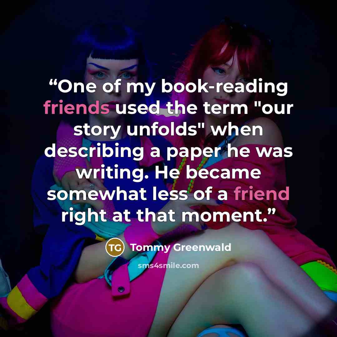 “One of my book-reading friends used the term "our story unfolds" when describing a paper he was writing. He became somewhat less of a friend right at that moment.” quote by Tommy Greenwald