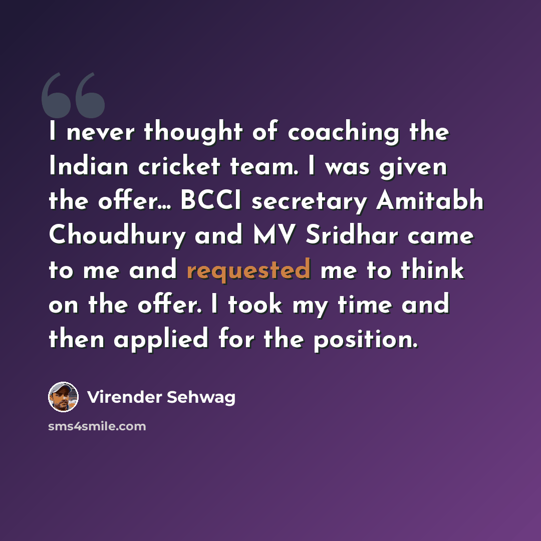 “I never thought of coaching the Indian cricket team. I was given the offer... BCCI secretary Amitabh Choudhury and MV Sridhar came to me and requested me to think on the offer. I took my time and then applied for the position.” quote by Virender Sehwag