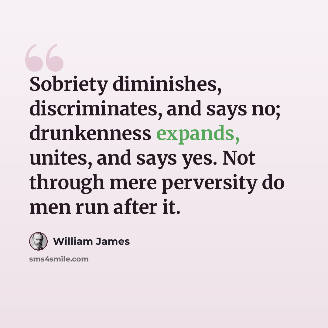 “Sobriety diminishes, discriminates, and says no; drunkenness expands, unites, and says yes. Not through mere perversity do men run after it.” quote by William James