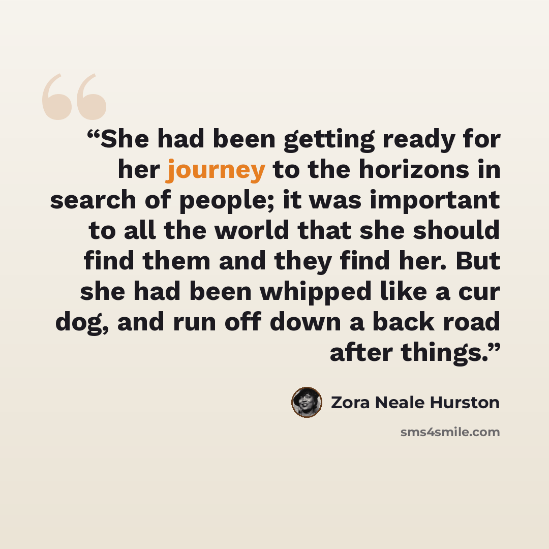 “She had been getting ready for her journey to the horizons in search of people; it was important to all the world that she should find them and they find her. But she had been whipped like a cur dog, and run off down a back road after things.” quote by Zora Neale Hurston