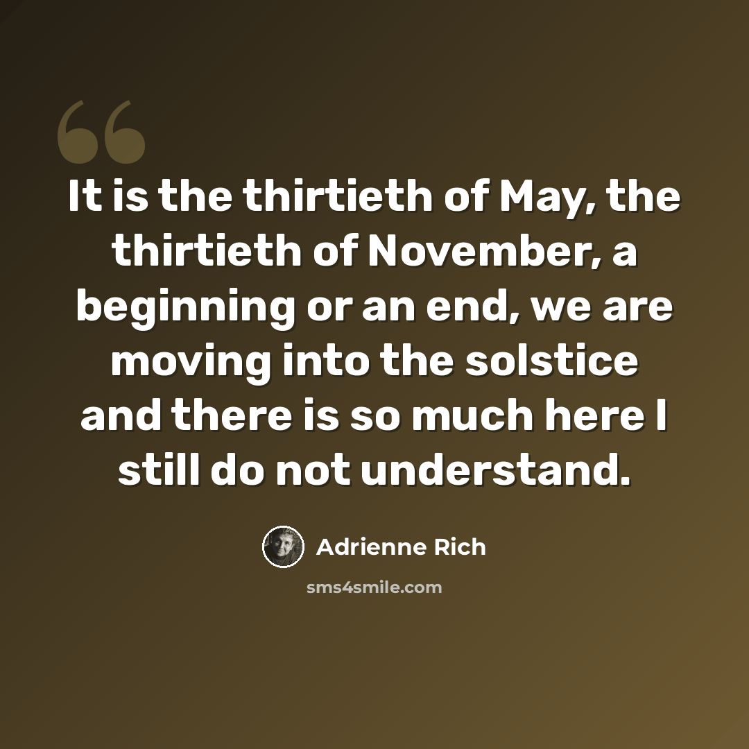 “It is the thirtieth of May, the thirtieth of November, a beginning or an end, we are moving into the solstice and there is so much here I still do not understand.” quote by Adrienne Rich