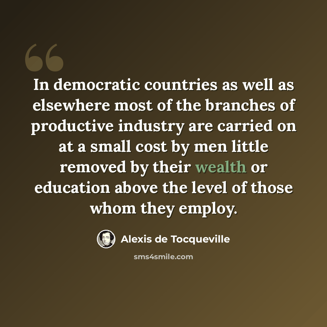 “In democratic countries as well as elsewhere most of the branches of productive industry are carried on at a small cost by men little removed by their wealth or education above the level of those whom they employ.” quote by Alexis de Tocqueville