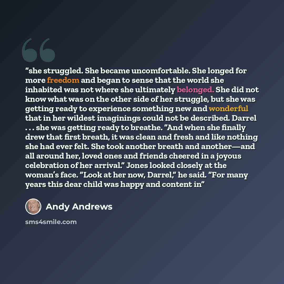 “she struggled. She became uncomfortable. She longed for more freedom and began to sense that the world she inhabited was not where she ultimately belonged. She did not know what was on the other side of her struggle, but she was getting ready to experience something new and wonderful that in her…” quote by Andy Andrews