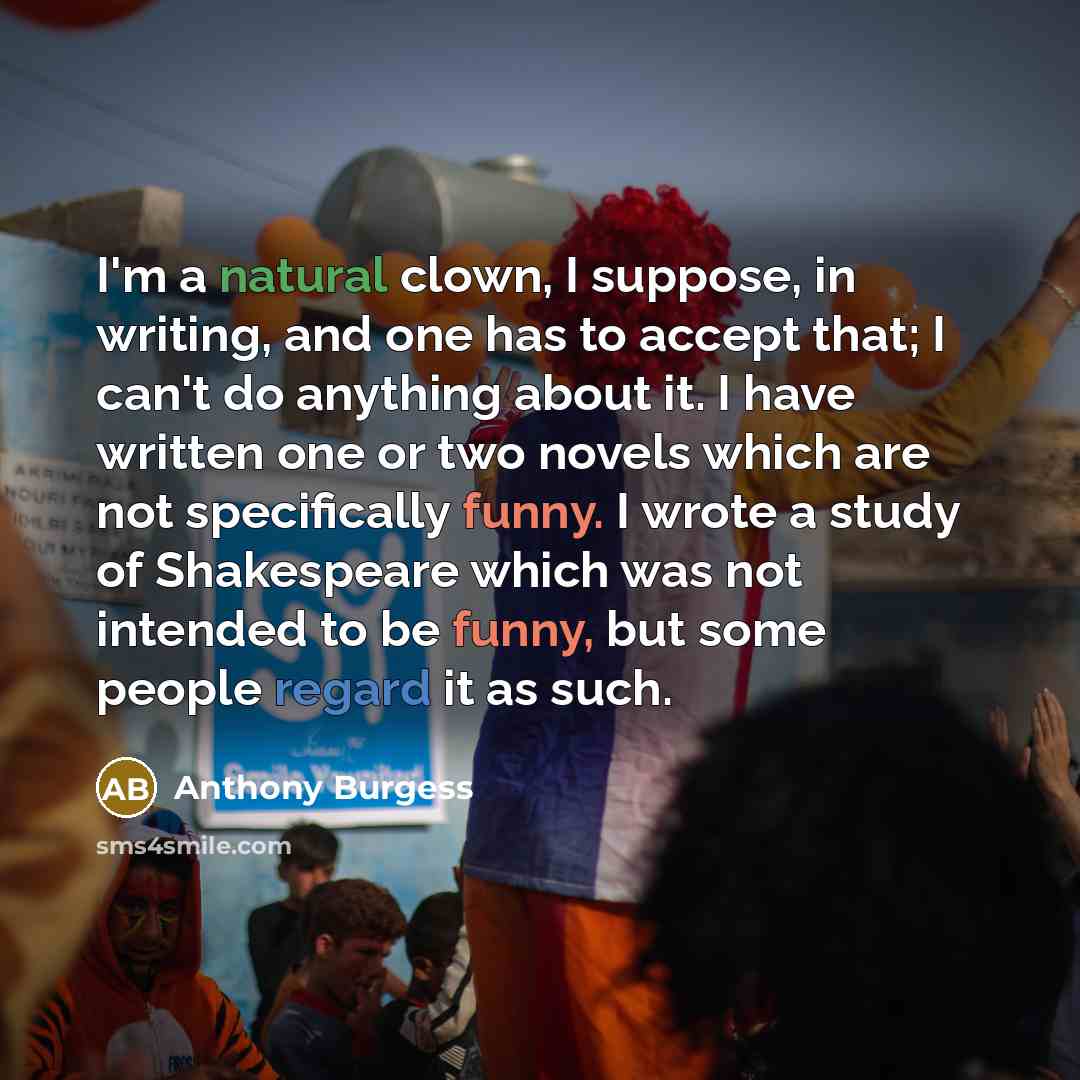 “I'm a natural clown, I suppose, in writing, and one has to accept that; I can't do anything about it. I have written one or two novels which are not specifically funny. I wrote a study of Shakespeare which was not intended to be funny, but some people regard it as such.” quote by Anthony Burgess
