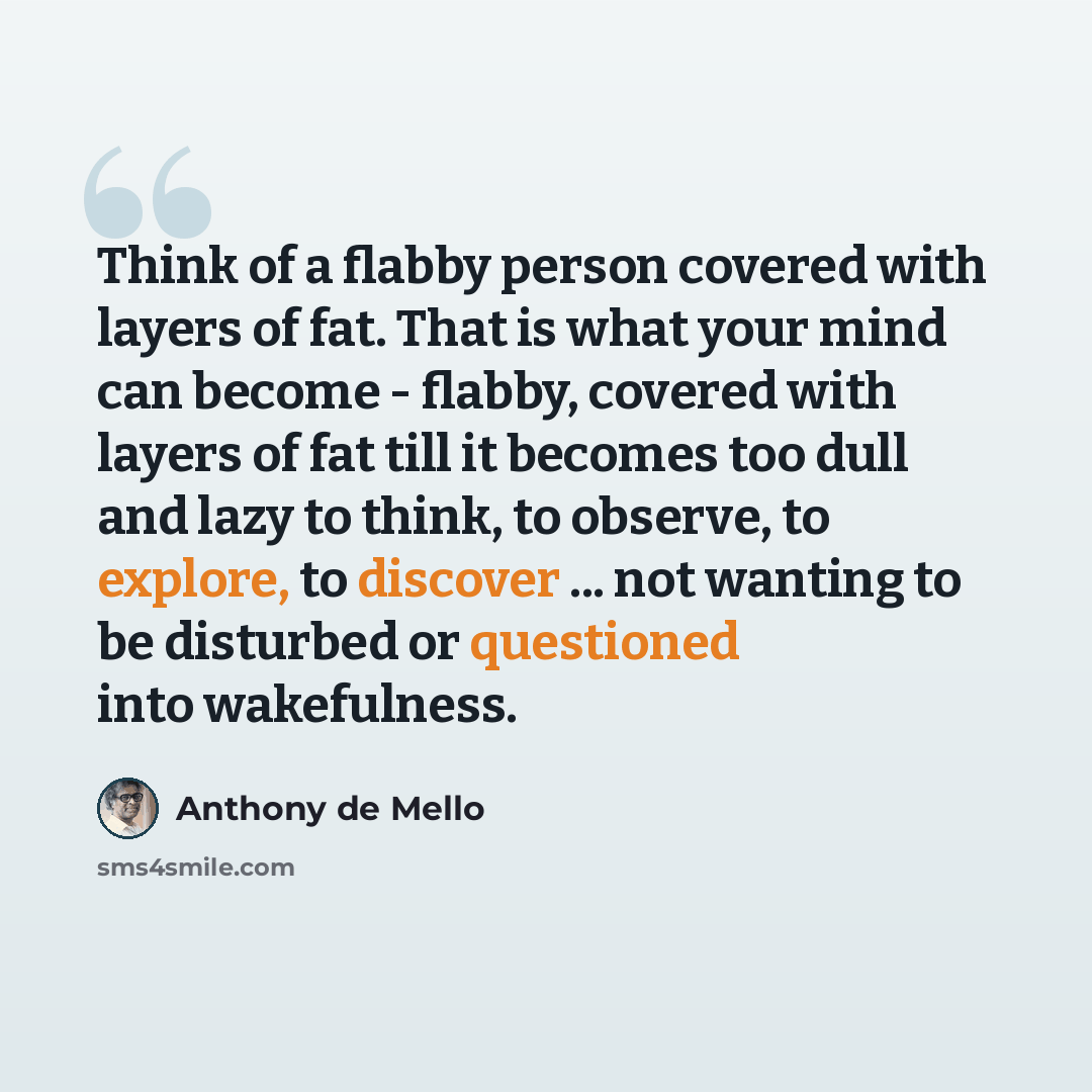 “Think of a flabby person covered with layers of fat. That is what your mind can become - flabby, covered with layers of fat till it becomes too dull and lazy to think, to observe, to explore, to discover ... not wanting to be disturbed or questioned into wakefulness.” quote by Anthony de Mello