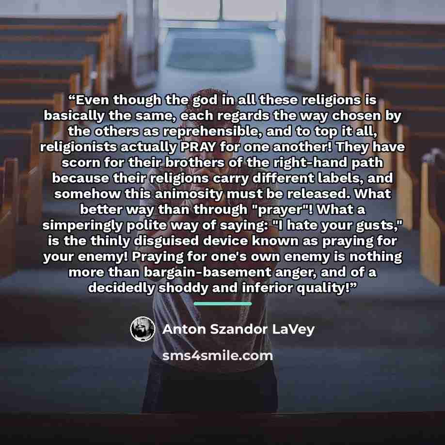 “Even though the god in all these religions is basically the same, each regards the way chosen by the others as reprehensible, and to top it all, religionists actually PRAY for one another! They have scorn for their brothers of the right-hand path because their religions carry different labels, and…” quote by Anton Szandor LaVey