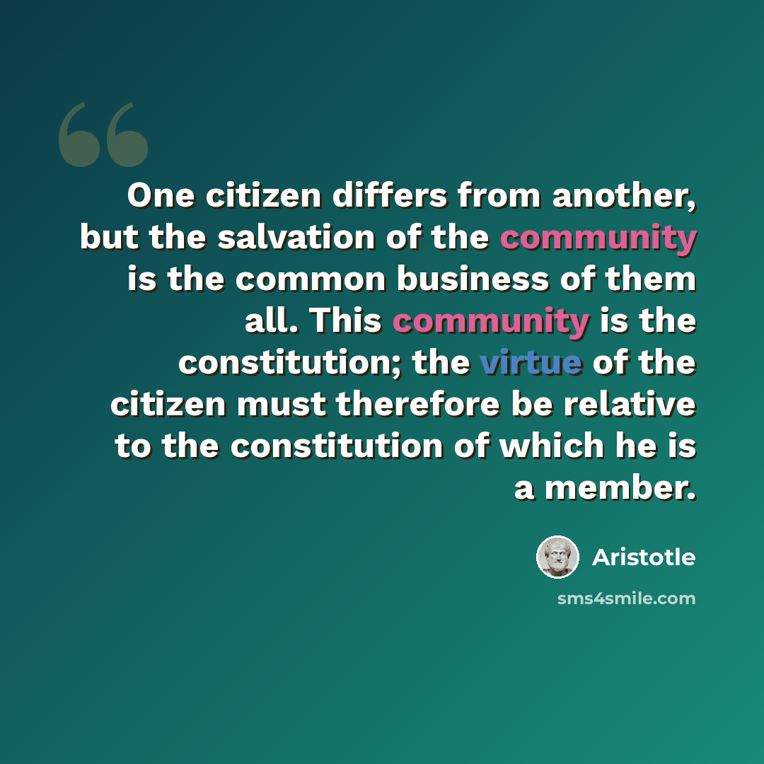 “One citizen differs from another, but the salvation of the community is the common business of them all. This community is the constitution; the virtue of the citizen must therefore be relative to the constitution of which he is a member.” quote by Aristotle