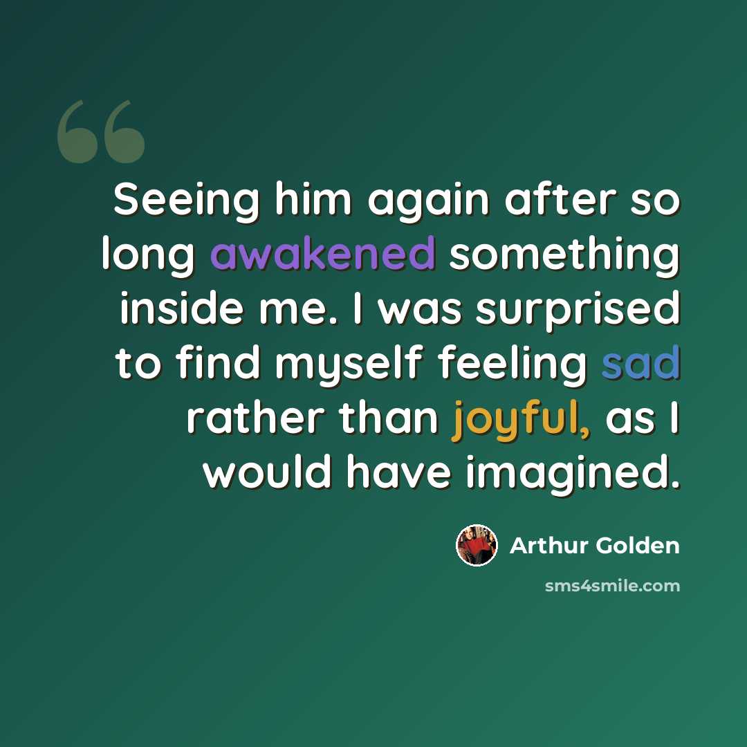 “Seeing him again after so long awakened something inside me. I was surprised to find myself feeling sad rather than joyful, as I would have imagined.” quote by Arthur Golden