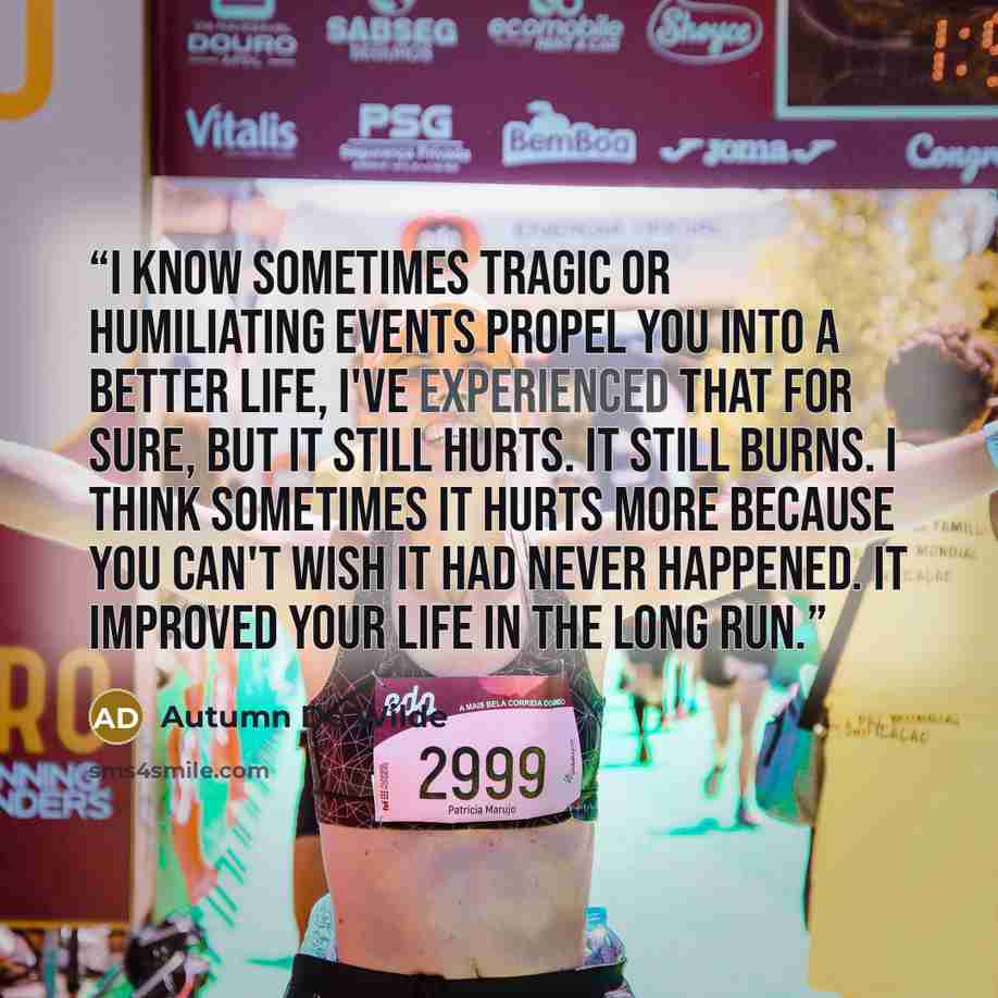 “I know sometimes tragic or humiliating events propel you into a better life, I've experienced that for sure, but it still hurts. It still burns. I think sometimes it hurts more because you can't wish it had never happened. It improved your life in the long run.” quote by Autumn De Wilde