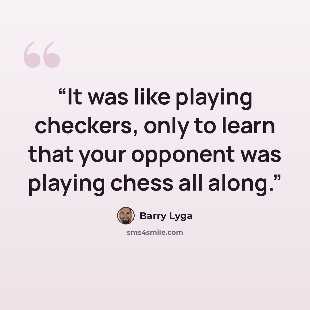 “It was like playing checkers, only to learn that your opponent was playing chess all along.” quote by Barry Lyga