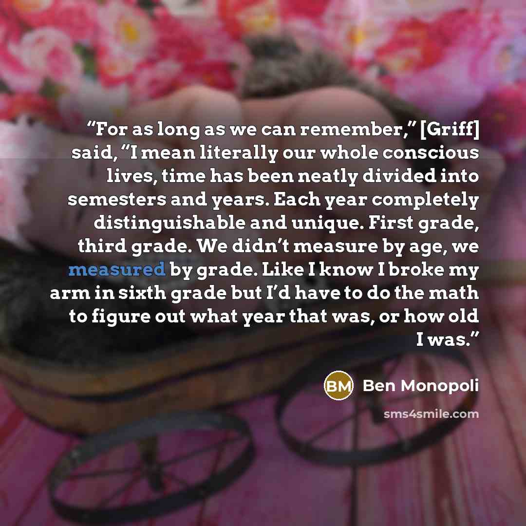 “For as long as we can remember,” [Griff] said, “I mean literally our whole conscious lives, time has been neatly divided into semesters and years. Each year completely distinguishable and unique. First grade, third grade. We didn’t measure by age, we measured by grade. Like I know I broke my arm…” quote by Ben Monopoli