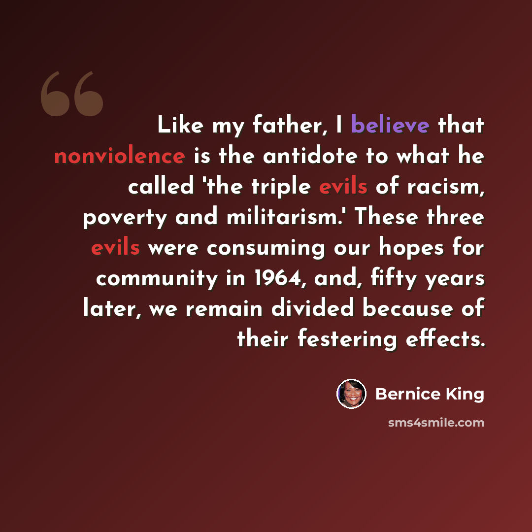 “Like my father, I believe that nonviolence is the antidote to what he called 'the triple evils of racism, poverty and militarism.' These three evils were consuming our hopes for community in 1964, and, fifty years later, we remain divided because of their festering effects.” quote by Bernice King