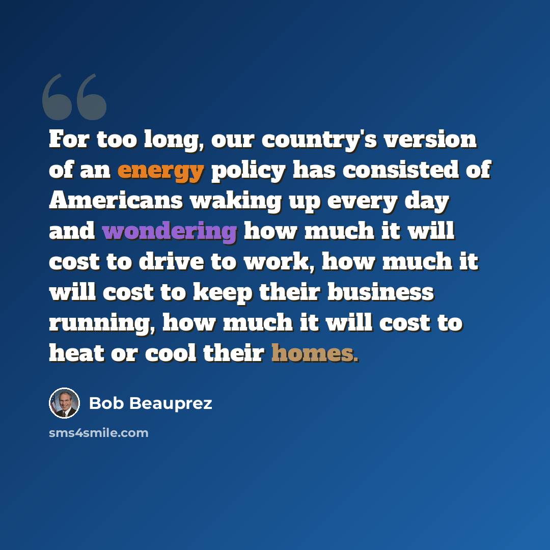 “For too long, our country's version of an energy policy has consisted of Americans waking up every day and wondering how much it will cost to drive to work, how much it will cost to keep their business running, how much it will cost to heat or cool their homes.” quote by Bob Beauprez