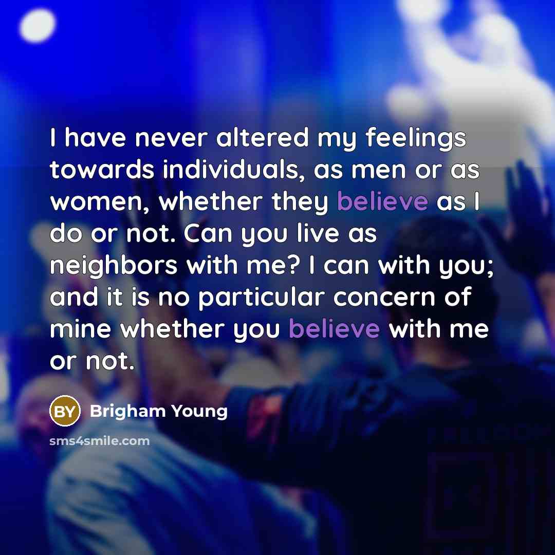 “I have never altered my feelings towards individuals, as men or as women, whether they believe as I do or not. Can you live as neighbors with me? I can with you; and it is no particular concern of mine whether you believe with me or not.” quote by Brigham Young